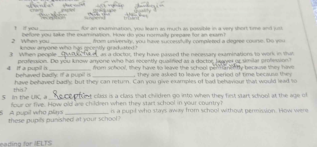 suspen 
1 If you_ for an examination, you learn as much as possible in a very short time and just 
before you take the examination. How do you normally prepare for an exam? 
2 When you _from university, you have successfully completed a degree course. Do you 
know anyone who has recently graduated? 
3 When people_ as a doctor, they have passed the necessary examinations to work in that 
profession. Do you know anyone who has recently qualified as a doctor, Jawyer or similar profession? 
4 If a pupil is_ from school, they have to leave the school permanently because they have 
behaved badly. If a pupil is _, they are asked to leave for a period of time because they 
have behaved badly, but they can return. Can you give examples of bad behaviour that would lead to 
this? 
5 In the UK, a _class is a class that children go into when they first start school at the age of 
four or five. How old are children when they start school in your country? 
6 A pupil who plays _is a pupil who stays away from school without permission. How were 
these pupils punished at your school? 
eading for IELTS