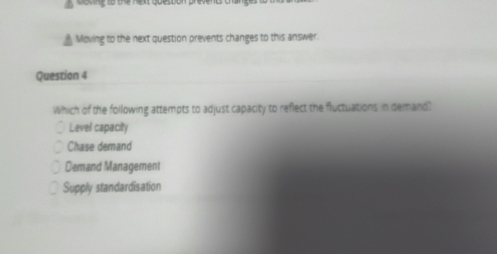 oking to the next queston prevents changes t
Moving to the next question prevents changes to this answer.
Question 4
Which of the following attempts to adjust capacity to reflect the fluctuations in demand?
Lavel capacity
Chase demand
Demand Management
Supply standardisation