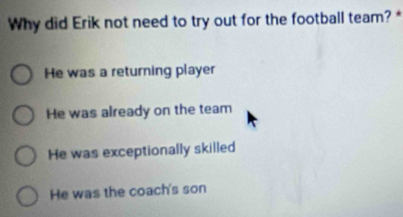 Why did Erik not need to try out for the football team? *
He was a returning player
He was already on the team
He was exceptionally skilled
He was the coach's son