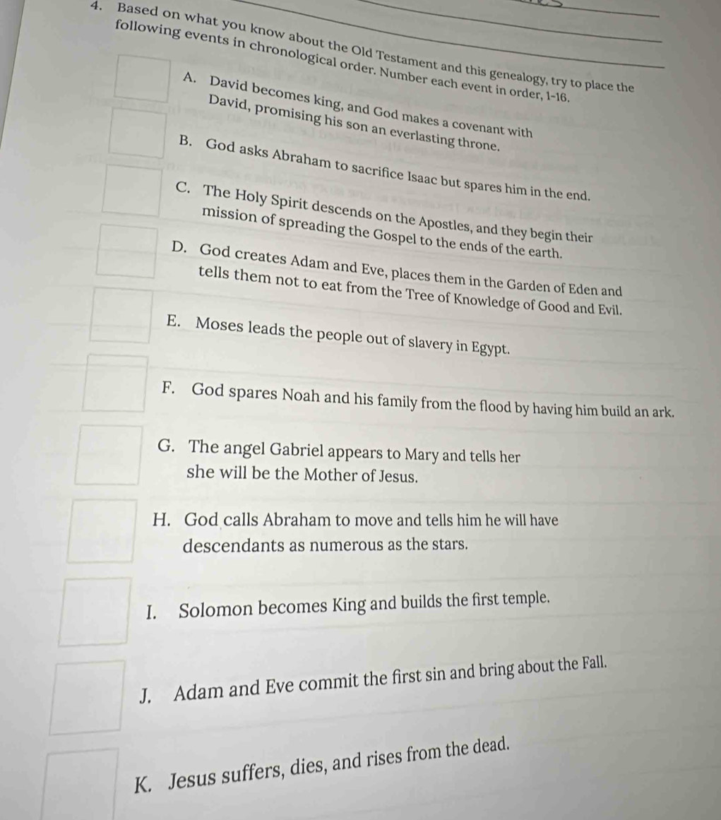 Based on what you know about the Old Testament and this genealogy, try to place the
following events in chronological order. Number each event in order, 1-16
A. David becomes king, and God makes a covenant with
David, promising his son an everlasting throne.
B. God asks Abraham to sacrifice Isaac but spares him in the end.
C. The Holy Spirit descends on the Apostles, and they begin their
mission of spreading the Gospel to the ends of the earth.
D. God creates Adam and Eve, places them in the Garden of Eden and
tells them not to eat from the Tree of Knowledge of Good and Evil.
E. Moses leads the people out of slavery in Egypt.
F. God spares Noah and his family from the flood by having him build an ark.
G. The angel Gabriel appears to Mary and tells her
she will be the Mother of Jesus.
H. God calls Abraham to move and tells him he will have
descendants as numerous as the stars.
I. Solomon becomes King and builds the first temple.
J. Adam and Eve commit the first sin and bring about the Fall.
K. Jesus suffers, dies, and rises from the dead.