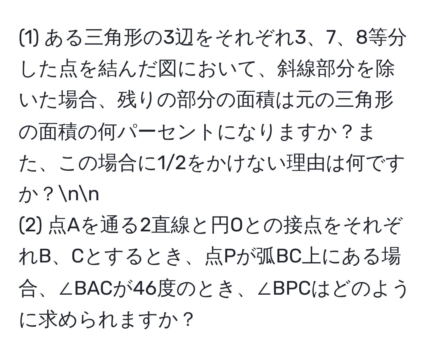 (1) ある三角形の3辺をそれぞれ3、7、8等分した点を結んだ図において、斜線部分を除いた場合、残りの部分の面積は元の三角形の面積の何パーセントになりますか？また、この場合に1/2をかけない理由は何ですか？nn
(2) 点Aを通る2直線と円Oとの接点をそれぞれB、Cとするとき、点Pが弧BC上にある場合、∠BACが46度のとき、∠BPCはどのように求められますか？