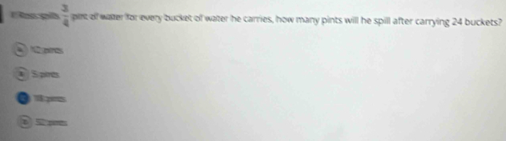  3/4  pint of water for every bucket of water he carries, how many pints will he spill after carrying 24 buckets?
gres
Spints
D
e 5 s