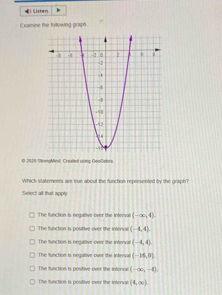 Listen
Examine the following graph.
© 2020 StrongMind. Created using GeoGebra.
Which statements are true about the function represented by the graph?
Select all that apply.
The function is negative over the interval (-∈fty ,4).
The function is positive over the interval (-4,4).
The function is negative over the interval (-4,4).
The function is negative over the interval (-16,0).
The function is positive over the interval (-∈fty ,-4).
The function is positive over the interval (4,∈fty ).