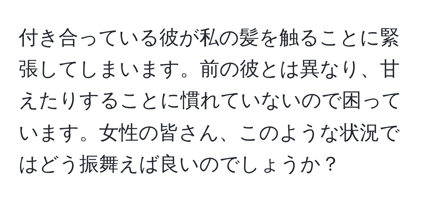 付き合っている彼が私の髪を触ることに緊張してしまいます。前の彼とは異なり、甘えたりすることに慣れていないので困っています。女性の皆さん、このような状況ではどう振舞えば良いのでしょうか？