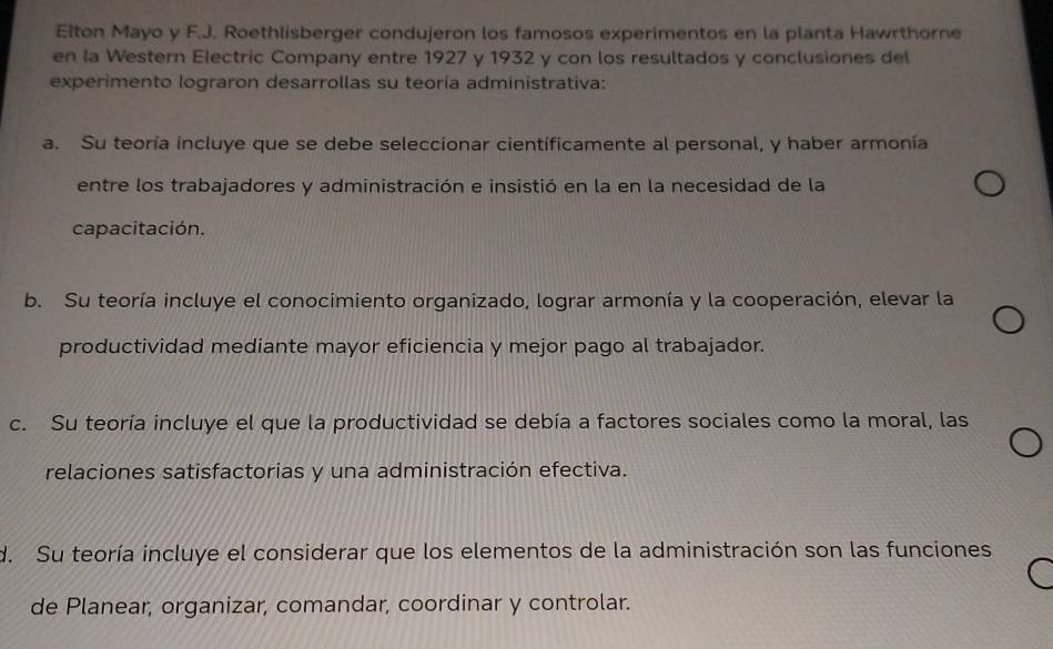 Elton Mayo y F.J. Roethlisberger condujeron los famosos experimentos en la planta Hawrthorne
en la Western Electric Company entre 1927 y 1932 y con los resultados y conclusiones del
experimento lograron desarrollas su teoría administrativa:
a. Su teoría incluye que se debe seleccionar cientificamente al personal, y haber armonía
entre los trabajadores y administración e insistió en la en la necesidad de la
capacitación.
b. Su teoría incluye el conocimiento organizado, lograr armonía y la cooperación, elevar la
productividad mediante mayor eficiencia y mejor pago al trabajador.
c. Su teoría incluye el que la productividad se debía a factores sociales como la moral, las
relaciones satisfactorias y una administración efectiva.
d. Su teoría incluye el considerar que los elementos de la administración son las funciones
de Planear, organizar, comandar, coordinar y controlar.