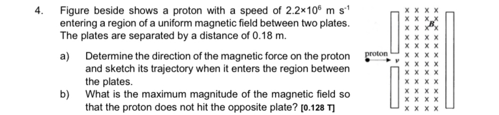 Figure beside shows a proton with a speed of 2.2* 10^6ms^(-1)
entering a region of a uniform magnetic field between two plates. 
The plates are separated by a distance of 0.18 m. 
a) Determine the direction of the magnetic force on the proton 
and sketch its trajectory when it enters the region between 
the plates. 
b) What is the maximum magnitude of the magnetic field so 
that the proton does not hit the opposite plate? [ 0.128 T ]