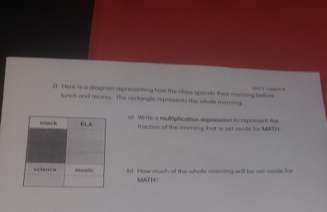 Here is a diagram representing how the class spends their morning before
lunch and recess. The rectangle represents the whole morning.
a) Write a multiplication expression to represent the
fraction of the morning that is set aside for MATH
b) How much of the whole morning will be set aside for
MATH?