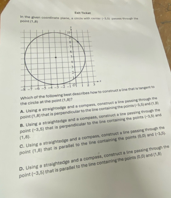 Exit Ticket
In the given coordinate plane, a circle with center (-3,5)
point (1,8) passes through the
Which of the following best describes hnstruct a line that is tangent to
the circle at the point (1,8) ?
A. Using a straightedge and a compass, construct a line passing through the and (1,8)
point (1,8) that is perpendicular to the line containing the points (-3,5)
B. Using a straightedge and a compass, construct a line passing through the
point (-3,5) that is perpendicular to the line containing the points
(-3,5) and
(1,8).
(0,0) and (-3,5).
C. Using a straightedge and a compass, construct a line passing through the
point (1,8) that is parallel to the line containing the points
D. Using a straightedge and a compass, construct a line passing through the
point (-3,5) that is parallel to the line containing the points
(0,0) and (1,8)