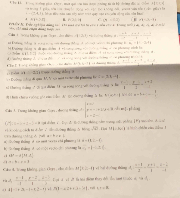 Trong không gian Oxyz , một quả tên lửa được phóng rà từ bệ phóng đặt tại điểm A(2;1;3)
và trong 5 giây, tên lửa chuyển động với vận tốc không đổi, yectơ vận tốc (trên giây) là
vector v=(2,4,5). Mục tiêu nào sau đây nằm trên quỹ đạo chuyển động của tên lửa?
A. M(4;5,8) B. P(2;1;0) C. Q(-4;5;2) D. N(4,5,-8)
PHẢN II. Trắc nghiệm đúng sai. Thí sinh trá lời từ câu 1 đến câu 4. Trong mỗi ja),b),c),d) á a
câu, thí sinh chọn đúng hoặc sai.
Câu 1. Trong không gian Oxyz , cho điểm A(1;2;3) và dường thǎng d: (x+4)/-2 = (y+3)/-3 = (z-3)/1 
a) Đường thẳng Δ song song với đường thắng đ có một véctơ chi phương là: overline u_3=(4,-2;4)
b) Đường thắng Δ đi qua điểm A và song song với đường thắng d có phương trình là:
c) Điểm K(3;5:2) thuộc vào đường thắng △ di qua điểm A và song song với đường thắng ư 
d) Đưỡng thăng A đi qua điểm A và song song với đường thắng A có phương trình là:
Cầu 2. Trong không gian Oxyz , cho điểm M(1;1;-2) và đường thāng △ : (x-1)/1 = (y-2)/2 = (z+2)/-1 
a) Điểm N(-1;-2;2) thuộc đường thắng A
b) Đường thăng đi qua M , N có một vectơ chỉ phương là: vector u=(2;3;-4).
c) Đường thắng ư đi qua điễm M và song song với đường thắng Δ là:  (x-1)/1 = (y-1)/2 = (z+2)/-1 .
d) Hinh chiếu vuông góc của điễm M lên đường thắng △ li:H(a;b;c) , khi dó a+b+c=- 1/3 .
Câu 3. Trong không gian Oxyz , đường thắng d:beginarrayl x=t y=-1+2t,t∈ R z=2-tendarray. cắt mặt phẳng
(P): x+y+z-3=0 tại điểm / . Gọi Δ là đường thắng nằm trong mặt phẳng (P) sao cho △ ⊥ d
và khoảng cách từ điểm / đến đường thẳng A bằng sqrt(42). Gọi M(a;b;c) là hình chiếu của điểm /
trên đường thắng A (với a+b>c).
a) Đường thắng đ có một vecto chỉ phương là vector u=(1;2;-1).
b) Dường thắng △ có một vecto chi phương là vector u_A=(-3;2;1).
c) IM=d(M,△ )
d) a+b+c=3
Câu 4. Trong không gian Oxyz , cho điểm M(3;2;-1) và hai đường thắng d_1: (x+1)/2 = (y+1)/1 = (z-2)/-1 
và d_2: (x-1)/-1 = (y-2)/1 = (z-3)/3 . Gọi A và B là hai điểm thay đổi lần lượt thuộc d_1 và d_2.
a) A(-1+2t;-1+t;2-t) và B(1-s;2+s;3+3s) , với l,s∈ R.