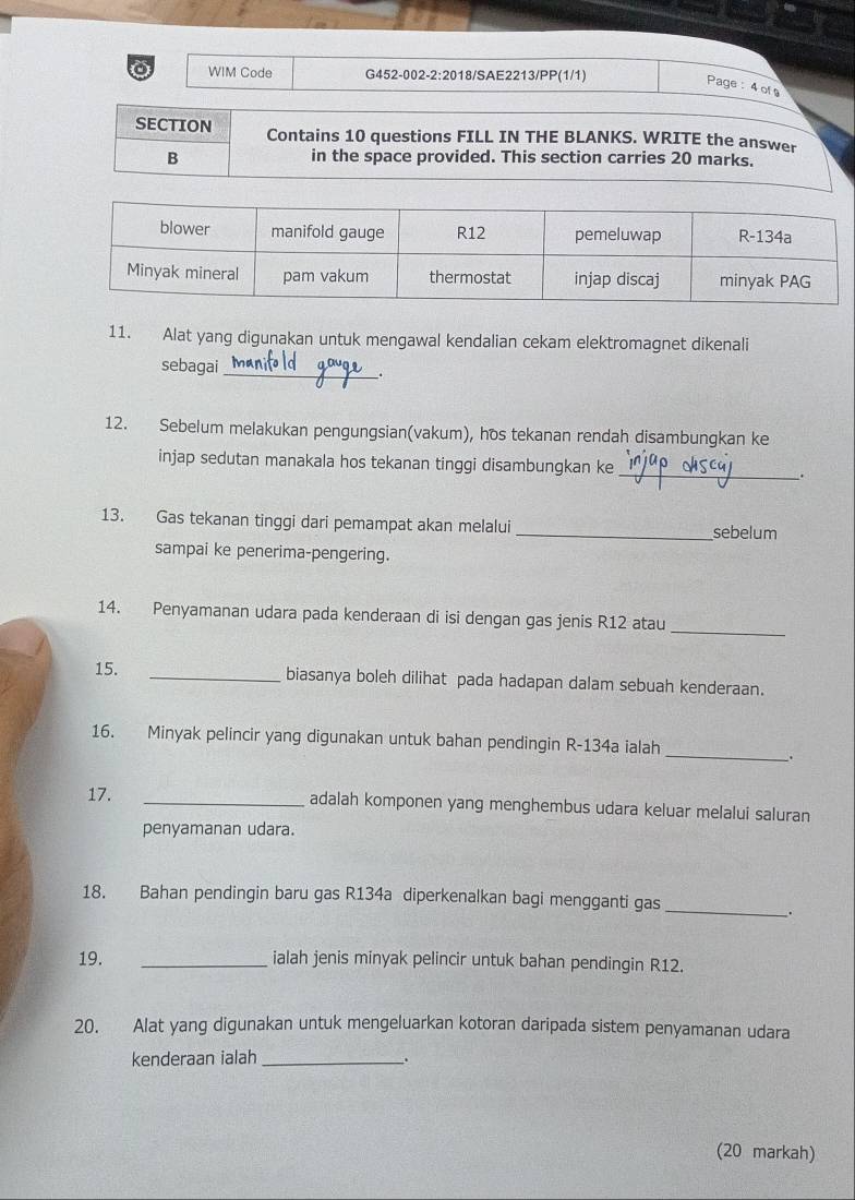 WIM Code G452-002-2:2018/SAE2213/PP(1/1) 
Page:4 of 
SECTION Contains 10 questions FILL IN THE BLANKS. WRITE the answer 
B in the space provided. This section carries 20 marks. 
11. Alat yang digunakan untuk mengawal kendalian cekam elektromagnet dikenali 
sebagai_ 
_. 
12. Sebelum melakukan pengungsian(vakum), hos tekanan rendah disambungkan ke 
injap sedutan manakala hos tekanan tinggi disambungkan ke _. 
13. Gas tekanan tinggi dari pemampat akan melalui _sebelum 
sampai ke penerima-pengering. 
_ 
14. Penyamanan udara pada kenderaan di isi dengan gas jenis R12 atau 
15. _biasanya boleh dilihat pada hadapan dalam sebuah kenderaan. 
16. Minyak pelincir yang digunakan untuk bahan pendingin R-134a ialah_ 
. 
17. _adalah komponen yang menghembus udara keluar melalui saluran 
penyamanan udara. 
18. Bahan pendingin baru gas R134a diperkenalkan bagi mengganti gas_ 
. 
19. _ialah jenis minyak pelincir untuk bahan pendingin R12. 
20. Alat yang digunakan untuk mengeluarkan kotoran daripada sistem penyamanan udara 
kenderaan ialah _. 
(20 markah)