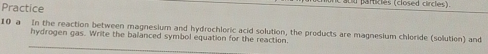 aclu particles (closed circles). 
Practice 
10 a In the reaction between magnesium and hydrochloric acid solution, the products are magnesium chloride (solution) and 
hydrogen gas. Write the balanced symbol equation for the reaction.