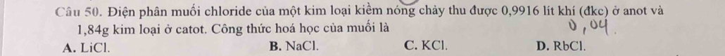 Điện phân muối chloride của một kim loại kiểm nóng chảy thu được 0,9916 lít khí (đkc) ở anot và
1,84g kim loại ở catot. Công thức hoá học của muối là
A. LiCl. B. NaCl. C. KCl. D. RbCl.