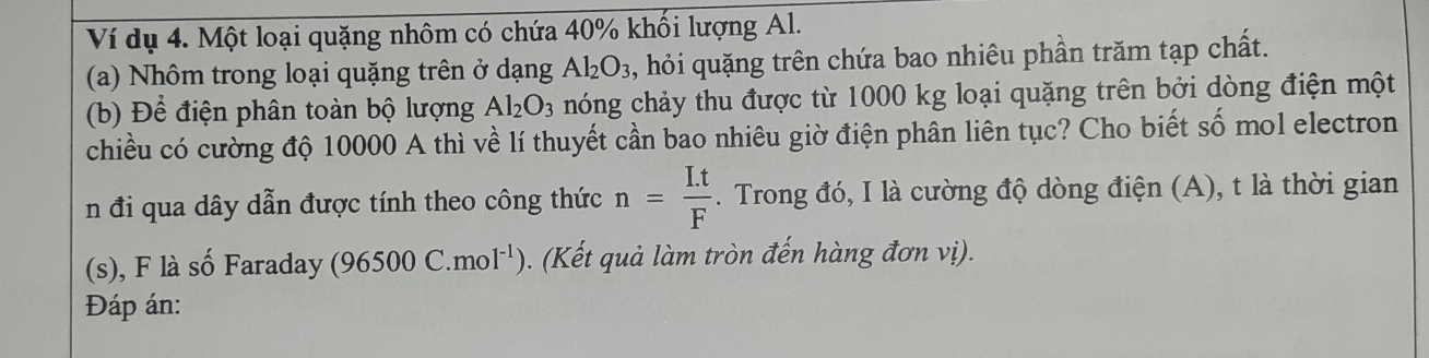 Ví dụ 4. Một loại quặng nhôm có chứa 40% khối lượng Al. 
(a) Nhôm trong loại quặng trên ở dạng Al_2O_3 , hỏi quặng trên chứa bao nhiêu phần trăm tạp chất. 
(b) Để điện phân toàn bộ lượng Al_2O_3 nóng chảy thu được từ 1000 kg loại quặng trên bởi dòng điện một 
chiều có cường độ 10000 A thì về lí thuyết cần bao nhiêu giờ điện phân liên tục? Cho biết số mol electron 
n đi qua dây dẫn được tính theo công thức n= (I.t)/F . Trong đó, I là cường độ dòng điện (A), t là thời gian 
(s), F là số Faraday (96500C.mol^(-1)). (Kết quả làm tròn đến hàng đơn vị). 
Đáp án: