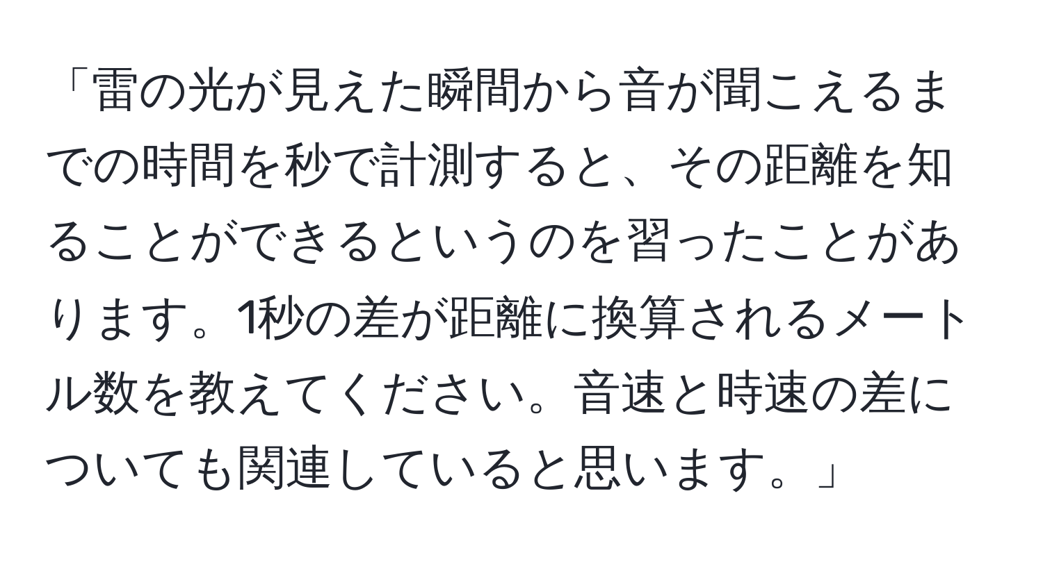 「雷の光が見えた瞬間から音が聞こえるまでの時間を秒で計測すると、その距離を知ることができるというのを習ったことがあります。1秒の差が距離に換算されるメートル数を教えてください。音速と時速の差についても関連していると思います。」