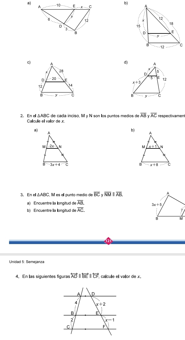 A
c) x 5
D
5> E 12
x+3
B y C
2. En el △ ABC de cada inciso, M y N son los puntos medios de overline AB v overline AC respectivament
Calcule el valor de x.
a)
b)
 
 
3. En el △ ABC , M es el punto medio de overline BC v overline NM||overline AB.
a) Encuentre la longitud de overline AB.
b) Encuentre la longitud de overline AC.
Unidad 5: Semejanza
4. En las siguientes figuras overleftrightarrow ADparallel overleftrightarrow BEparallel overleftrightarrow CF calcule el valor de x.