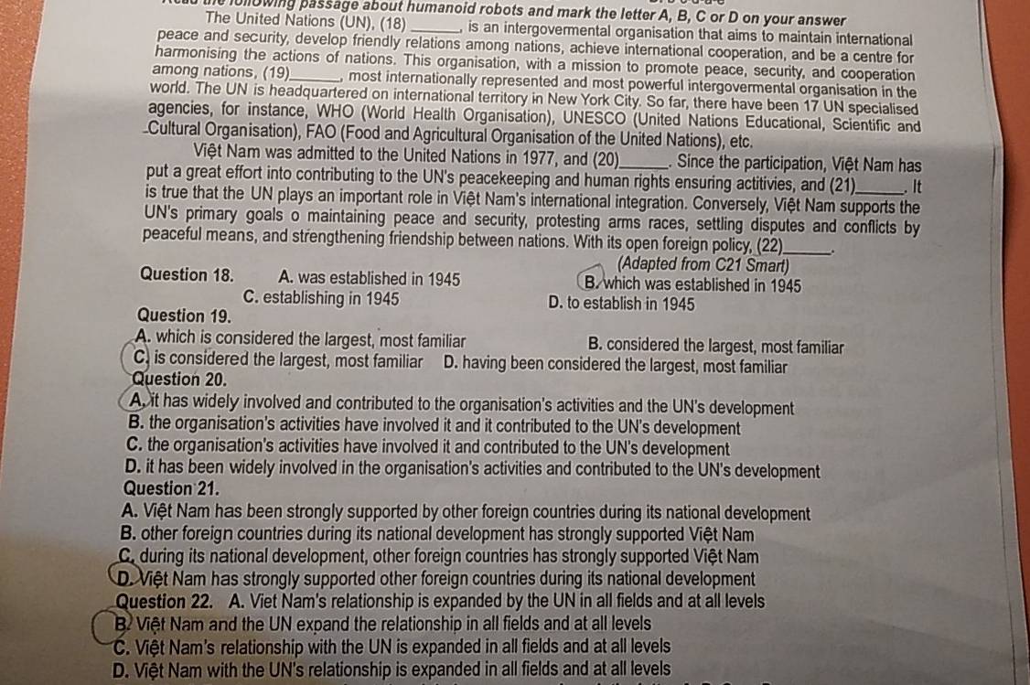 iollowing passage about humanoid robots and mark the letter A, B, C or D on your answer
The United Nations (UN), (18) _, is an intergovermental organisation that aims to maintain international
peace and security, develop friendly relations among nations, achieve international cooperation, and be a centre for
harmonising the actions of nations. This organisation, with a mission to promote peace, security, and cooperation
among nations, (19)_ , most internationally represented and most powerful intergovermental organisation in the
world. The UN is headquartered on international territory in New York City. So far, there have been 17 UN specialised
agencies, for instance, WHO (World Health Organisation), UNESCO (United Nations Educational, Scientific and
Cultural Organisation), FAO (Food and Agricultural Organisation of the United Nations), etc.
Việt Nam was admitted to the United Nations in 1977, and (20)_ . Since the participation, Việt Nam has
put a great effort into contributing to the UN's peacekeeping and human rights ensuring actitivies, and (21) . It
is true that the UN plays an important role in Việt Nam's international integration. Conversely, Việt Nam supports the
UN's primary goals o maintaining peace and security, protesting arms races, settling disputes and conflicts by
peaceful means, and strengthening friendship between nations. With its open foreign policy, (22)_
(Adapted from C21 Smart)
Question 18. A. was established in 1945 B. which was established in 1945
C. establishing in 1945 D. to establish in 1945
Question 19.
A. which is considered the largest, most familiar B. considered the largest, most familiar
C. is considered the largest, most familiar D. having been considered the largest, most familiar
Question 20.
A, it has widely involved and contributed to the organisation's activities and the UN's development
B. the organisation's activities have involved it and it contributed to the UN's development
C. the organisation's activities have involved it and contributed to the UN's development
D. it has been widely involved in the organisation's activities and contributed to the UN's development
Question 21.
A. Việt Nam has been strongly supported by other foreign countries during its national development
B. other foreign countries during its national development has strongly supported Việt Nam
C during its national development, other foreign countries has strongly supported Việt Nam
D. Việt Nam has strongly supported other foreign countries during its national development
Question 22. A. Viet Nam's relationship is expanded by the UN in all fields and at all levels
B Việt Nam and the UN expand the relationship in all fields and at all levels
C. Việt Nam's relationship with the UN is expanded in all fields and at all levels
D. Việt Nam with the UN's relationship is expanded in all fields and at all levels