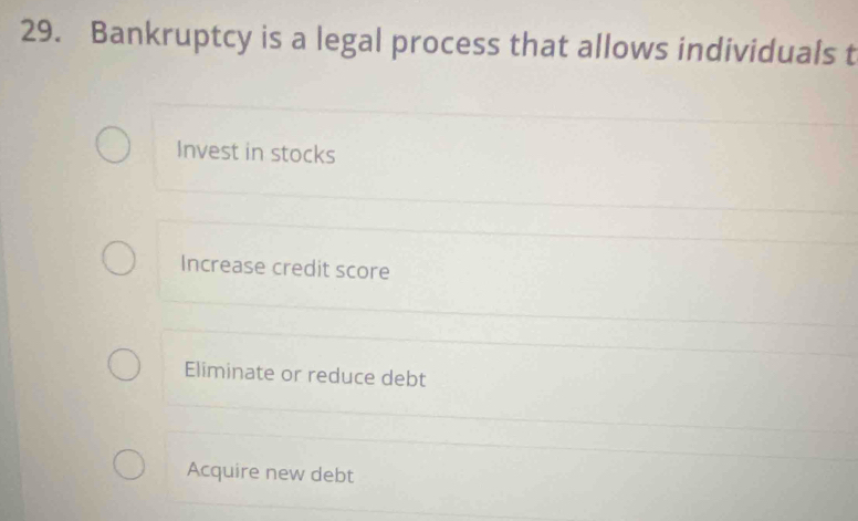 Bankruptcy is a legal process that allows individuals t
Invest in stocks
Increase credit score
Eliminate or reduce debt
Acquire new debt