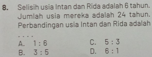 Selisih usia Intan dan Rida adalah 6 tahun.
Jumlah usia mereka adalah 24 tahun.
Perbandingan usia Intan dan Rida adalah
A. 1:6 C. 5:3
B. 3:5 D. 6:1