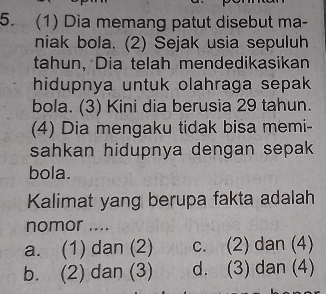 (1) Dia memang patut disebut ma-
niak bola. (2) Sejak usia sepuluh
tahun, Dia telah mendedikasikan
hidupnya untuk olahraga sepak
bola. (3) Kini dia berusia 29 tahun.
(4) Dia mengaku tidak bisa memi-
sahkan hidupnya dengan sepak
bola.
Kalimat yang berupa fakta adalah
nomor ....
a. (1) dan (2) c. (2) dan (4)
b. (2) dan (3) d. (3) dan (4)