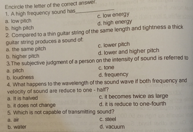 Encircle the letter of the correct answer.
1. A high frequency sound has
_
a. low pitch c. low energy
b. high pitch d. high energy
2. Compared to a thin guitar string of the same length and tightness a thick
guitar string produces a sound of:
a. the same pitch c. lower pitch
b. higher pitch d. lower and higher pitch
3.The subjective judgment of a person on the intensity of sound is referred to
a. pitch c. tone
b. loudness d. frequency
4. What happens to the wavelength of the sound wave if both frequency and
velocity of sound are reduce to one - half?
a. It is halved c. it becomes twice as large
b. it does not change d. it is reduce to one-fourth
5. Which is not capable of transmitting sound?
a. air c. steel
b. water d. vacuum