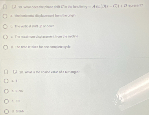 What does the phase shift C in the function y=Asin (B(x-C))+D represent?
a. The horizontal displacement from the origin
b. The vertical shift up or down
c. The maximum displacement from the midline
d. The time it takes for one complete cycle
20. What is the cosine value of a 60° angle?
a. 1
b. 0.707
c. 0.5
d. 0.866