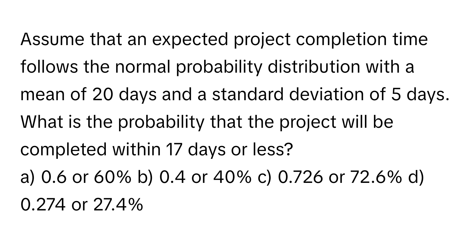 Assume that an expected project completion time follows the normal probability distribution with a mean of 20 days and a standard deviation of 5 days. 
What is the probability that the project will be completed within 17 days or less? 
a) 0.6 or 60% b) 0.4 or 40% c) 0.726 or 72.6% d) 0.274 or 27.4%