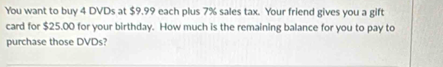 You want to buy 4 DVDs at $9.99 each plus 7% sales tax. Your friend gives you a gift 
card for $25.00 for your birthday. How much is the remaining balance for you to pay to 
purchase those DVDs?