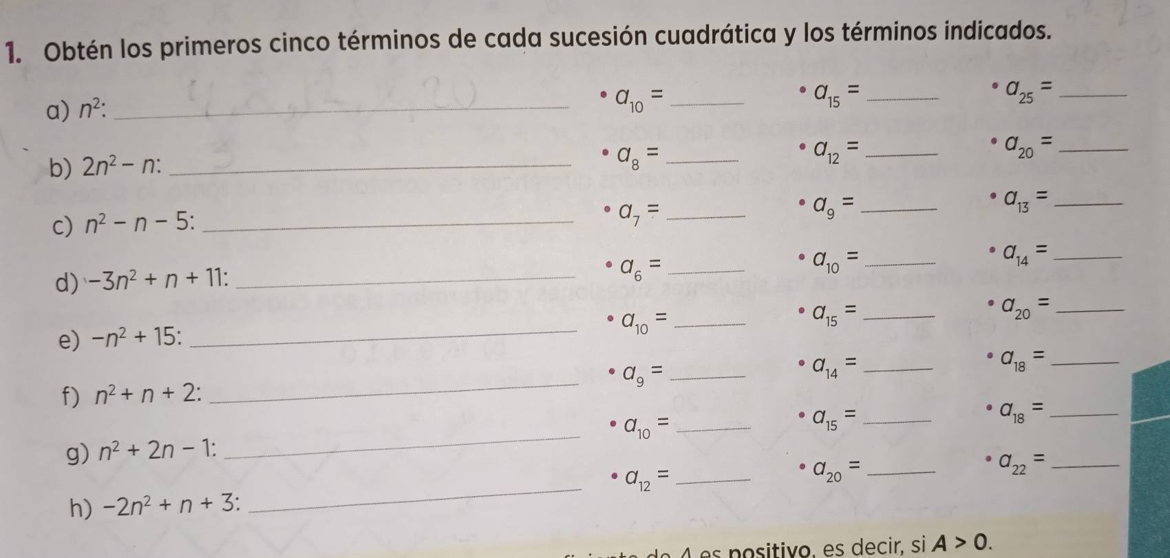 Obtén los primeros cinco términos de cada sucesión cuadrática y los términos indicados. 
a) n^2 : _ 
_ a_10=
_ a_15=
a_25= _
a_20= _ 
b) 2n^2-n : _ 
_ a_8=
a_12= _
a_9= _ 
c) n^2-n-5 : _
a_7= _
a_13= _
a_10= _ 
_ a_14=
d) -3n^2+n+11 : _
a_6= _
a_15= _ 
_ a_20=
e) -n^2+15 : 
_ a_10= _ 
_ a_9= _
a_14= _
a_18= _ 
f) n^2+n+2 : 
_ a_10= _
a_15= _ 
_ a_18=
g) n^2+2n-1 : 
_ a_12= _
a_20= _
a_22= _ 
h) -2n^2+n+3 : 
é p ositivo, es decir, si A>0.