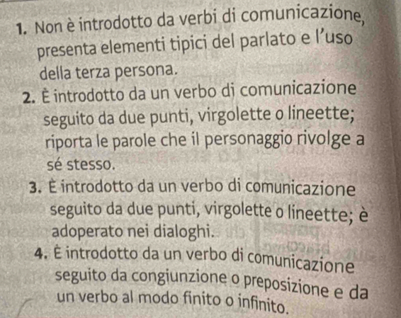 Non è introdotto da verbi di comunicazione,
presenta elementi tipici del parlato e l’uso
della terza persona.
2. É introdotto da un verbo dj comunicazione
seguito da due punti, virgolette o lineette;
riporta le parole che il personaggio rivolge a
sé stesso.
3. É introdotto da un verbo di comunicazione
seguito da due punti, virgolette o líneette; è
adoperato nei dialoghi.
4. È introdotto da un verbo di comunicazione
seguito da congiunzione o preposizione e da
un verbo al modo finito o infinito.