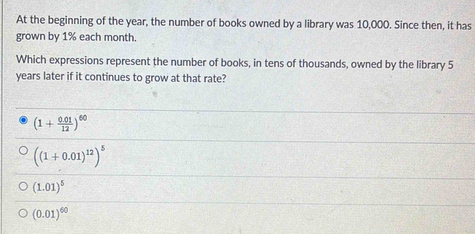 At the beginning of the year, the number of books owned by a library was 10,000. Since then, it has
grown by 1% each month.
Which expressions represent the number of books, in tens of thousands, owned by the library 5
years later if it continues to grow at that rate?
(1+ (0.01)/12 )^60
((1+0.01)^12)^5
(1.01)^5
(0.01)^60