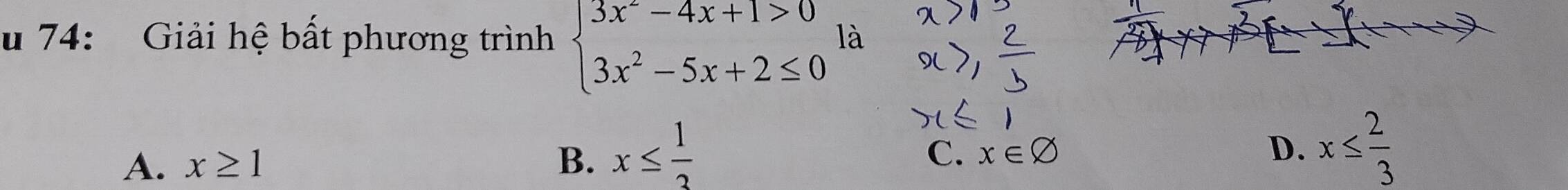 74: Giải hệ bất phương trình beginarrayl 3x^2-4x+1>0 3x^2-5x+2≤ 0endarray. là
A. x≥ 1 B. x≤  1/3 
C. x∈ varnothing D. x≤  2/3 