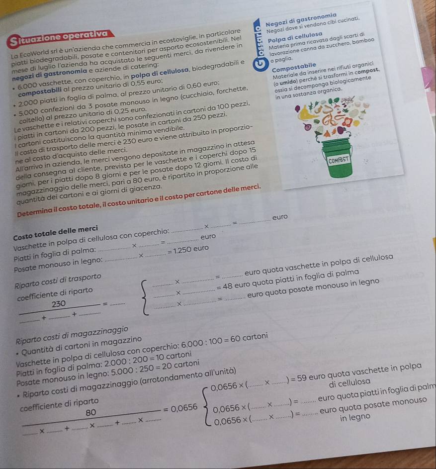 Situazione operativa
La EcoWorld srl è un'azienda che commercia in ecostoviglie, in particolare Negozi di gastronomia
Polpa di cellulosa
blatti biodegradabili, posate e contenitori per asporto ecosostenibili. Nel Negozi dove si vendono cibi cucinati.
mese di luglio l'azienda ha acquistato le seguenti merci, da rivendere in Materia prima ricavata dagli scartí di
o paglia.
6.000 vaschette, con coperchio, in polpa di cellulosa, biodegradabili e lavorazione canna da zucchero, bamboo
Compostabile
negozi di gastronomia e aziende di catering:
(o umido) perché si trasformi in compost
ossia si decomponga biologicamente
compostabili al prezzo unitario di 0,55 euro:
5,000 confezioni da 3 posate monouso in legno (cucchiaio, forchette, Materiale da inserire nei rifiuti organici
2000 piatti in foglia di palma, al prezzo unitario di 0,60 euro;
Le vaschette e i relativi coperchi sono confezionati in cartoni da 100 pezzi. in una sostanza organica.
coltello) al prezzo unitario di 0,25 euro.
piatti in cartoni da 200 pezzi, le posate in cartoni da 250 pezzi.
l cartoni costituiscono la quantità minima vendibile.
I costo di trasporto delle merci è 230 euro e viene attribuito in proporzio-
he al costo d'acquisto delle merci.
All arrivo in azienda, le merci vengono depositate in magazzino in attesa
COMFST
della consegna al cliente, prevista per le vaschette e i coperchi dopo 15
giomi, per i piatti dopo 8 giomi e per le posate dopo 12 giorni. Il costo di
magazzinaggio delle merci, pari a 80 euro, è ripartito in proporzione alle
quantità dei cartoni e ai giorni di giacenza.
Determina il costo totale, il costo unitario e il costo per cartone delle merci.
euro
Costo totale delle merci
Vaschette in polpa di cellulosa con coperchio:_ =
_
euro
Piatti in foglia di palma: ×
Posate monouso in legno: _X _ =1.250 euro
cœefficiente di riparto euro quota vaschette in polpa di cellulosa
Riparto costi di trasporto
=
+
frac 230_ +_ +_ =_  frac  ___ +_ __ =48 __ euro quota piatti in foglia di palma
X euro quota posate monouso in legno
=
Riparto costi di magazzinaggio
* Quantità di cartoni in magazzino
Vaschette in polpa di cellulosa con coperchio: 6.000:100=60 cartoni
Piatti in foglia di palma: 2.000:200=10 cartoni
euro quota vaschette in polpa
Posate monouso in legno: 5.000:250=20 cartoni
.   gazzinag gio (arrotondamento all'unità)
di cellulosa
frac coefficientedingontof-x_ +_ -x_ +_ -x_ =0.0656* (_ -x_ )=594 0.0656* (_ -x_ )=□  0.0656* (_ -x_ )=_ endarray. euro quota piatti in foglia di palm
euro quota posate monouso
in legno