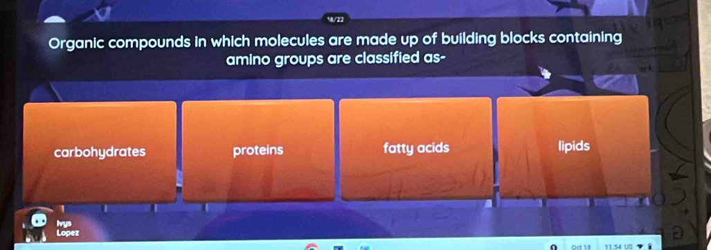 Organic compounds in which molecules are made up of building blocks containing
amino groups are classified as-
carbohydrates proteins fatty acids lipids
1
Ivys
Lopez
1S4 US