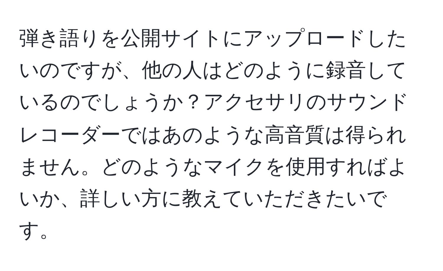 弾き語りを公開サイトにアップロードしたいのですが、他の人はどのように録音しているのでしょうか？アクセサリのサウンドレコーダーではあのような高音質は得られません。どのようなマイクを使用すればよいか、詳しい方に教えていただきたいです。