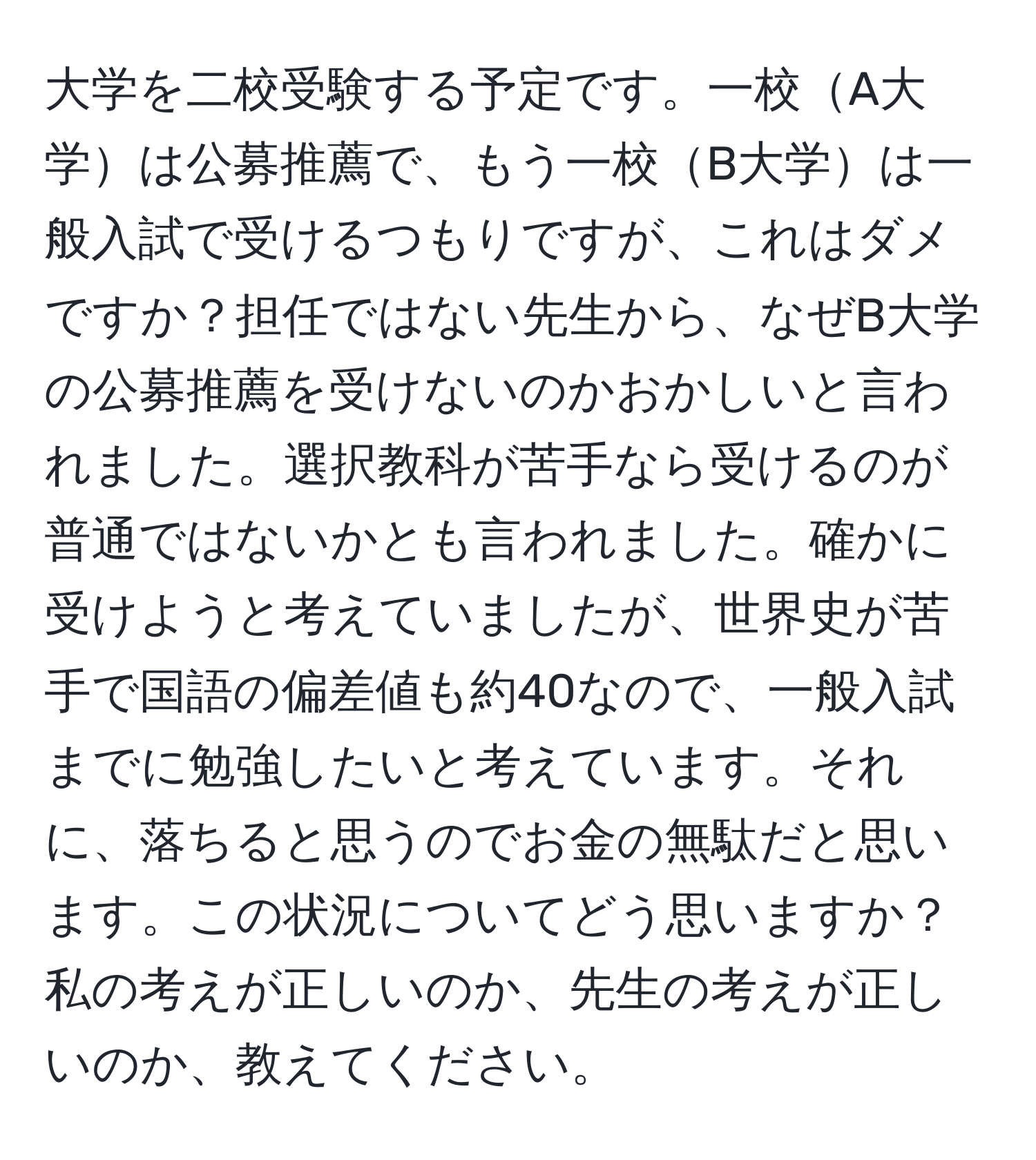 大学を二校受験する予定です。一校A大学は公募推薦で、もう一校B大学は一般入試で受けるつもりですが、これはダメですか？担任ではない先生から、なぜB大学の公募推薦を受けないのかおかしいと言われました。選択教科が苦手なら受けるのが普通ではないかとも言われました。確かに受けようと考えていましたが、世界史が苦手で国語の偏差値も約40なので、一般入試までに勉強したいと考えています。それに、落ちると思うのでお金の無駄だと思います。この状況についてどう思いますか？私の考えが正しいのか、先生の考えが正しいのか、教えてください。