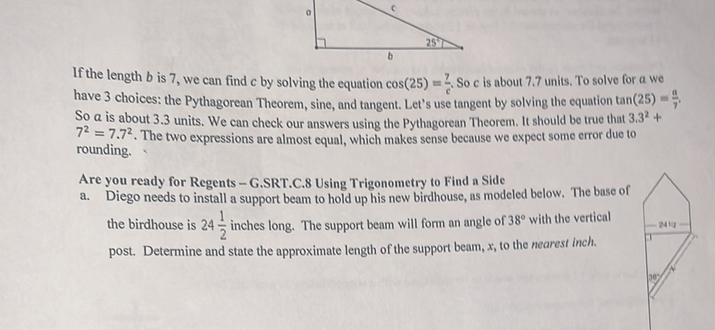 If the length b is 7, we can find c by solving the equation cos (25)= 7/e . So c is about 7.7 units. To solve for a we
have 3 choices: the Pythagorean Theorem, sine, and tangent. Let's use tangent by solving the equation tan (25)= a/7 .
So a is about 3.3 units. We can check our answers using the Pythagorean Theorem. It should be true that 3.3^2+
7^2=7.7^2. The two expressions are almost equal, which makes sense because we expect some error due to
rounding.
Are you ready for Regents - G.SRT.C.8 Using Trigonometry to Find a Side
a. Diego needs to install a support beam to hold up his new birdhouse, as modeled below. The base of
the birdhouse is 24 1/2  inches long. The support beam will form an angle of 38° with the vertical 
post. Determine and state the approximate length of the support beam, x, to the nearest inch.