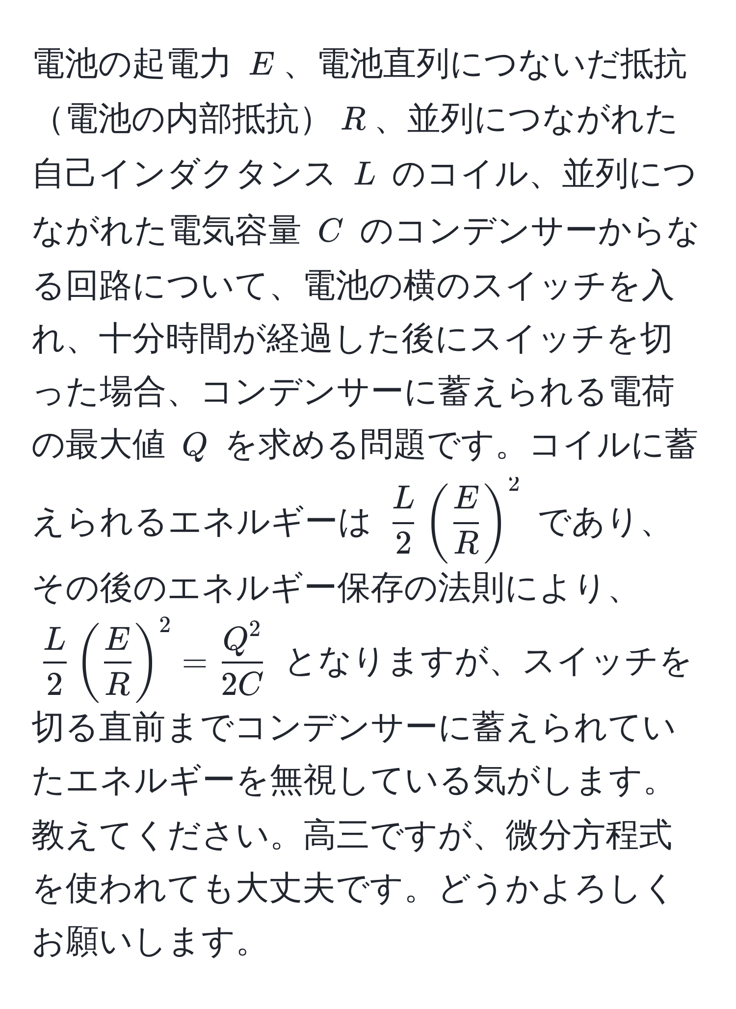 電池の起電力 $E$、電池直列につないだ抵抗電池の内部抵抗$R$、並列につながれた自己インダクタンス $L$ のコイル、並列につながれた電気容量 $C$ のコンデンサーからなる回路について、電池の横のスイッチを入れ、十分時間が経過した後にスイッチを切った場合、コンデンサーに蓄えられる電荷の最大値 $Q$ を求める問題です。コイルに蓄えられるエネルギーは $ L/2  ( E/R )^2$ であり、その後のエネルギー保存の法則により、 $ L/2  ( E/R )^2 = fracQ^22C$ となりますが、スイッチを切る直前までコンデンサーに蓄えられていたエネルギーを無視している気がします。教えてください。高三ですが、微分方程式を使われても大丈夫です。どうかよろしくお願いします。