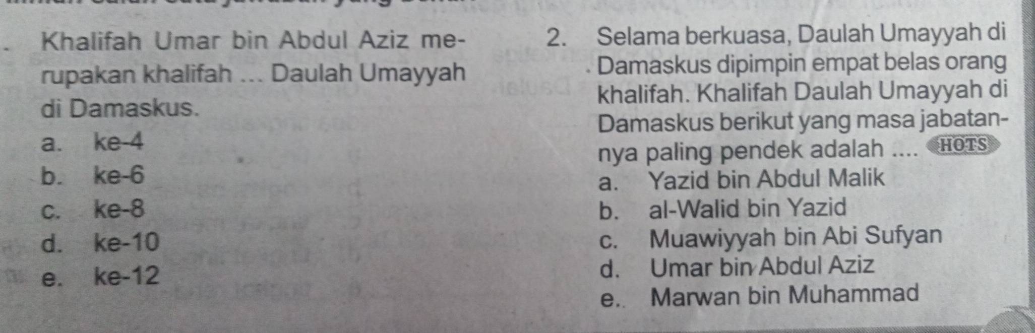 Khalifah Umar bin Abdul Aziz me- 2. Selama berkuasa, Daulah Umayyah di
rupakan khalifah ... Daulah Umayyah Damaskus dipimpin empat belas orang
khalifah. Khalifah Daulah Umayyah di
di Damaskus.
Damaskus berikut yang masa jabatan-
a. ke -4
nya paling pendek adalah .... HoTs
b. ke -6
a. Yazid bin Abdul Malik
c. ke -8 b. al-Walid bin Yazid
d. ke -10 c. Muawiyyah bin Abi Sufyan
e. ke- 12 d. Umar bin Abdul Aziz
e. Marwan bin Muhammad