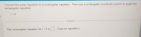 Convert the polar equation to a rectangular equation. Then use a rectangular coordinate system to graph the 
rectangular equation
r=6
The rectangular equation for r=6 s □ (Type an equation )