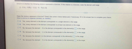 Desenmine whether the following melation repersents a function. If the relation is a function, slate the domaim and range
H=5,S),(-8,B)(-1,1)(-9,-9),(1,1)
Does the relation represent a function? Select the conrect choice below and, if necessary, fill in the answer bee to complete your choice
('Use a comma to segarate answers as needed.)
A. Yes, every element in the domain corresponds to a single element in the range
B. Yes, every element in the domain conesponds to at least one element in the range
C. No, because the elenent -9 in the domain comesponds to the element;s □ n the rangs
D. No, because the element —I in the domain comsponds to the elementh = The range
E. Nis, because the element I is the domain comesponds to the elerses() in thio range
F. No, because the element - 5 in the domain correrponds to the element(s) in the singe