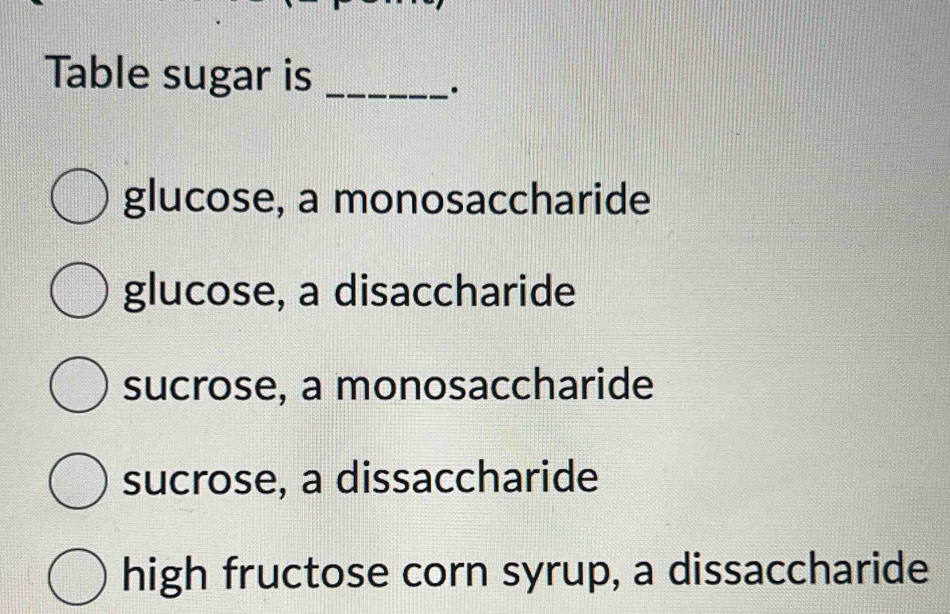 Table sugar is_
.
glucose, a monosaccharide
glucose, a disaccharide
sucrose, a monosaccharide
sucrose, a dissaccharide
high fructose corn syrup, a dissaccharide