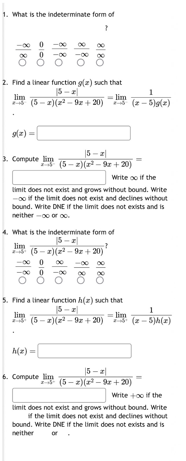 What is the indeterminate form of 
?
-∞ ∞ ∈fty
-∞  0/0  -∞ -∞ ∞
∞
2. Find a linear function g(x) such that
limlimits _xto 5^- (|5-x|)/(5-x)(x^2-9x+20) =limlimits _xto 5^- 1/(x-5)g(x) 
g(x)=□
3. Compute limlimits _xto 5^- (|5-x|)/(5-x)(x^2-9x+20) =
Write ∞ if the 
limit does not exist and grows without bound. Write
-∞ if the limit does not exist and declines without 
bound. Write DNE if the limit does not exists and is 
neither -∞ or ∞. 
4. What is the indeterminate form of
limlimits _xto 5^+ (|5-x|)/(5-x)(x^2-9x+20)  7
-∞  0/0 
-∞ ∞
∞
5. Find a linear function h(x) such that
limlimits _xto 5^+ (|5-x|)/(5-x)(x^2-9x+20) =limlimits _xto 5^+ 1/(x-5)h(x) 
h(x)=□
6. Compute limlimits _xto 5^- (|5-x|)/(5-x)(x^2-9x+20) =
Write +∞ if the 
limit does not exist and grows without bound. Write 
if the limit does not exist and declines without 
bound. Write DNE if the limit does not exists and is 
neither or