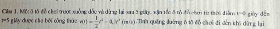 Một ô tô đồ chơi trượt xuống dốc và dừng lại sau 5 giây, vận tốc ô tô đồ chơi từ thời điểm t=0 giây đến
t=5 giây được cho bởi công thức v(t)= 1/2 t^2-0,1t^3(m/s).Tính quãng đường ô tô đồ chơi đi đến khi dừng lại