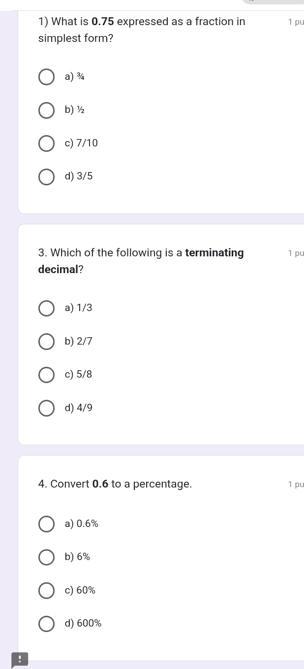 What is 0.75 expressed as a fraction in 1 pu
simplest form?
a) ¾
b) ½
c) 7/10
d) 3/5
3. Which of the following is a terminating 1 pu
decimal?
a) 1/3
b) 2/7
c) 5/8
d) 4/9
4. Convert 0.6 to a percentage. 1 pu
a) 0.6%
b) 6%
c) 60%
d) 600%!