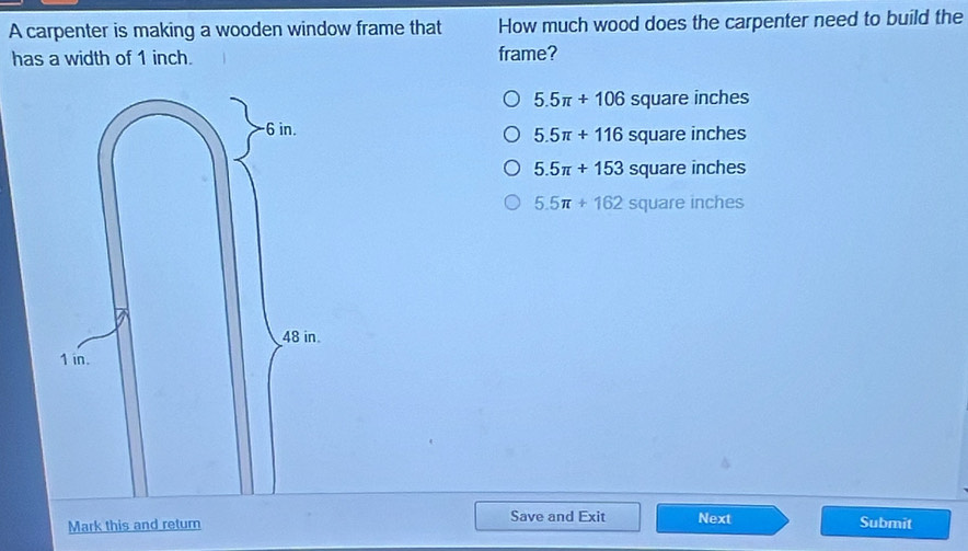 A carpenter is making a wooden window frame that How much wood does the carpenter need to build the
has a width of 1 inch. frame?
5.5π +106 square inches
quare inc nes
5.5π +116 sq
5.5π +153squ are incl hes
5.5π +162 SO uare inch oc 
Save and Exit Next
Mark this and return Submit