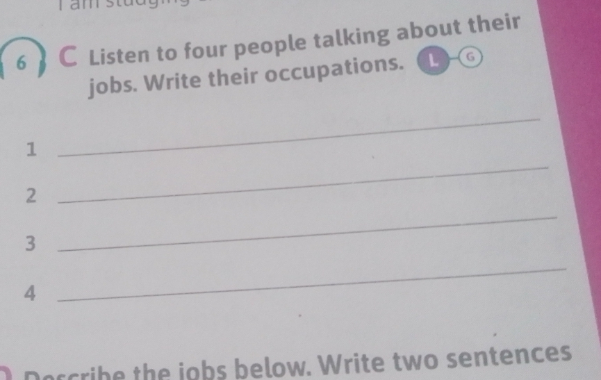 Listen to four people talking about their 
jobs. Write their occupations. (G 
1 
_ 
2 
_ 
3 
_ 
4 
_ 
cribe the jobs below. Write two sentences