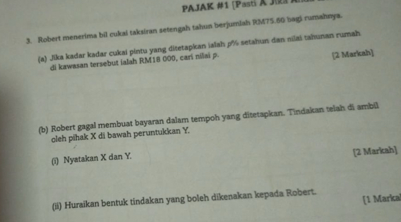 PAJAK #1 [Pasti A Jika Al 
3. Robert menerima bil cukai taksiran setengah tahun berjumiah RM75.60 bagi rumahnya. 
(a) Jika kadar kadar cukai pintu yang ditetapkan ialah p% setahun dan nilai tahunan rumah 
di kawasan tersebut ialah RM18 000, cari nilai p. 
[2 Markah] 
(b) Robert gagal membuat bayaran dalam tempoh yang ditetapkan. Tindakan telah di ambil 
oleh pihak X di bawah peruntukkan Y. 
(i) Nyatakan X dan Y. 
[2 Markah] 
[1 Markal 
(ii) Huraikan bentuk tindakan yang boleh dikenakan kepada Robert.