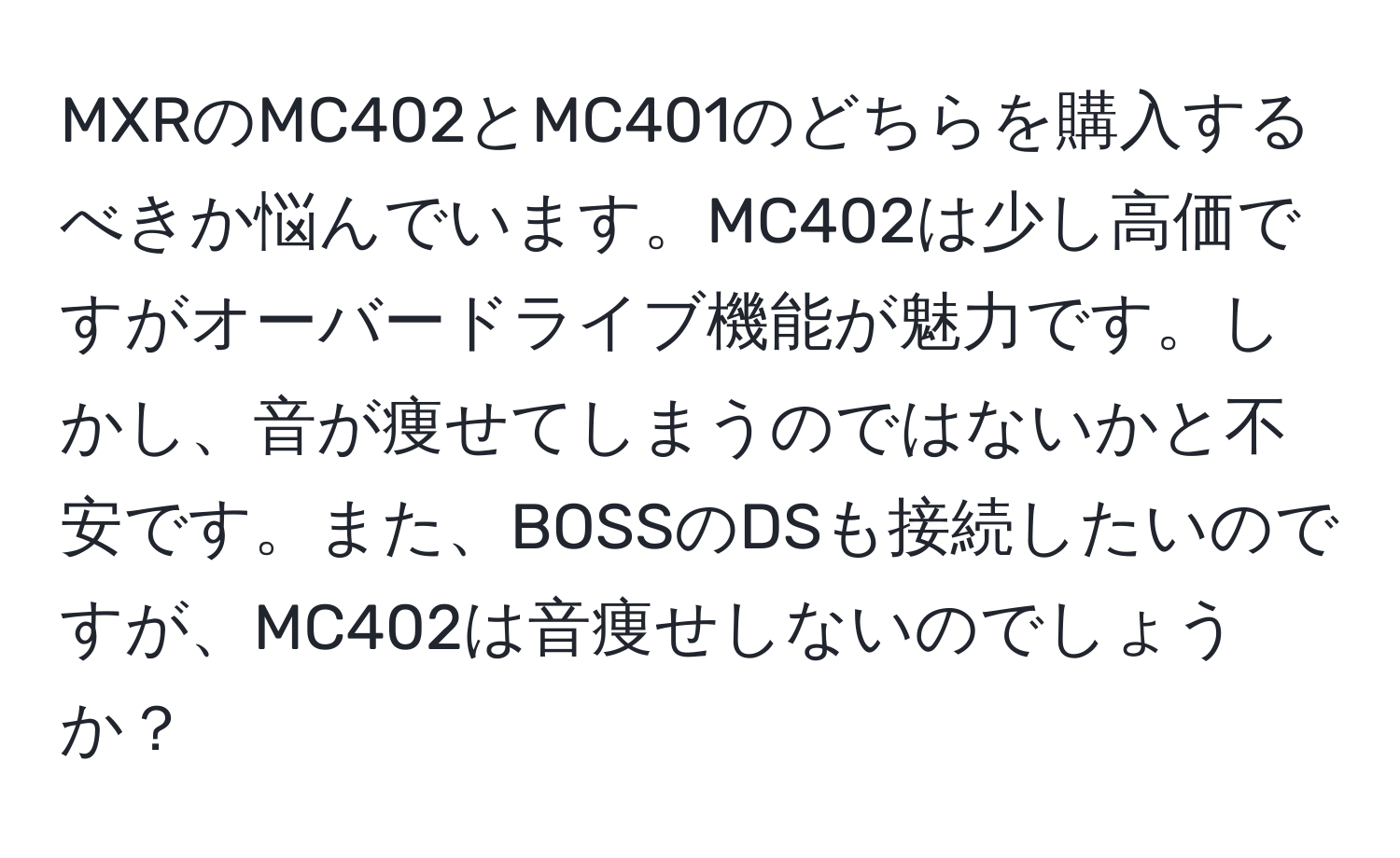 MXRのMC402とMC401のどちらを購入するべきか悩んでいます。MC402は少し高価ですがオーバードライブ機能が魅力です。しかし、音が痩せてしまうのではないかと不安です。また、BOSSのDSも接続したいのですが、MC402は音痩せしないのでしょうか？