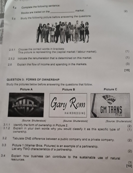 2,4 Complete the following sentence: 
Stocks are traded on the _market. 
(2) 
2.5 Study the following picture before answering the questions: 
2.5. 1 Choose the correct words in brackets: (1) 
This picture is representing the (capital market / labour market). 
2 5.2 Indicate the renumeration that is determined on this market. (1) 
2.6 Explain the flow of income and spending in the markets. (3) 
[15] 
QUESTION 3: FORMS OF OWNERSHIP 
Study the pictures below before answering the questions that follow. 
Picture A Picture B Picture C 
Gary Rom GM TRANS 
H A I R D R E S S I N G 
[Source: Shutterstock] [Source: Shutterstock] [Source: Shutterstock] 
3.1.1 identify the form of ownership in Picture 2. 
3.1.2 Explain in your own words why you would classify it as this specific type of (2) (1) 
ownership . 
3.2 Tabulate ONE difference between a public company and a private company. (2) 
3.3 Picture 1 (Warner Bros. Pictures) is an example of a partnership. (2) 
List any TWO characteristics of a partnership. 
3.4 Explain how business can contribute to the sustainable use of natural 
resources. (3) 
[10]