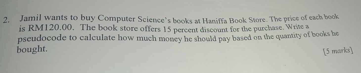 Jamil wants to buy Computer Science’s books at Haniffa Book Store. The price of each book 
is RM120.00. The book store offers 15 percent discount for the purchase. Write a 
pseudocode to calculate how much money he should pay based on the quantity of books he 
bought. 
[5 marks]